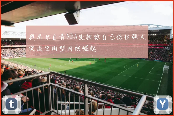 奥尼尔自责NBA变软称自己低位强大促成空间型内线崛起