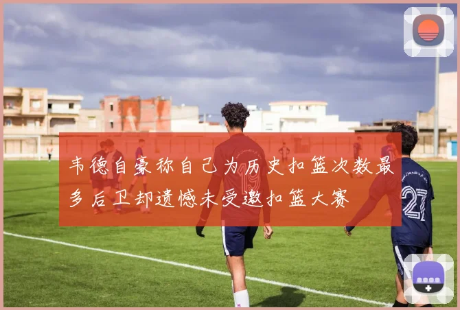 韦德自豪称自己为历史扣篮次数最多后卫却遗憾未受邀扣篮大赛