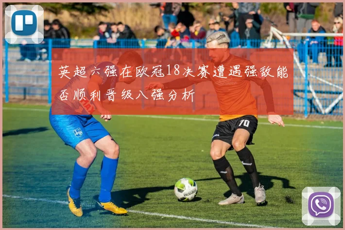 英超六强在欧冠18决赛遭遇强敌能否顺利晋级八强分析