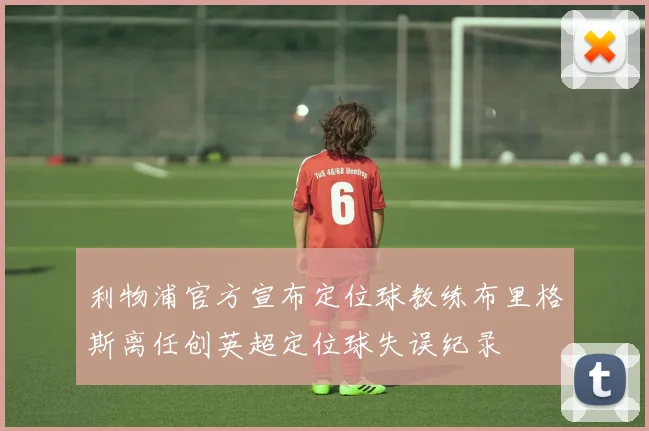 利物浦官方宣布定位球教练布里格斯离任创英超定位球失误纪录