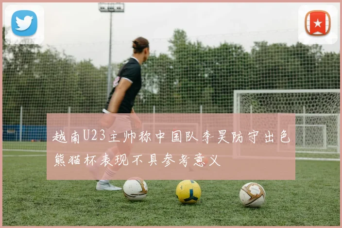 越南U23主帅称中国队李昊防守出色熊猫杯表现不具参考意义