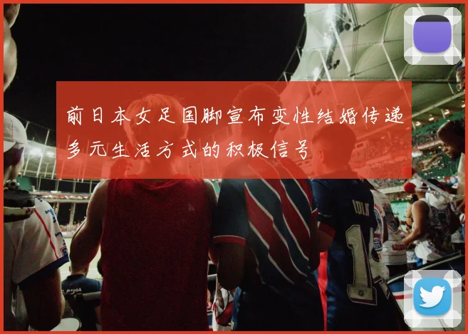 前日本女足国脚宣布变性结婚传递多元生活方式的积极信号