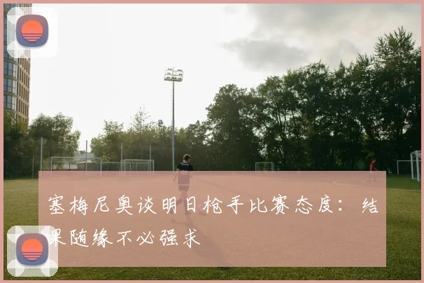 塞梅尼奥谈明日枪手比赛态度：结果随缘不必强求