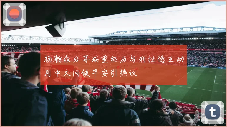 杨瀚森分享减重经历与利拉德互动用中文问候早安引热议