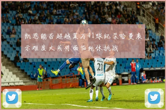 凯恩能否超越莱万41球纪录哈曼表示难度大或将面临轮休挑战