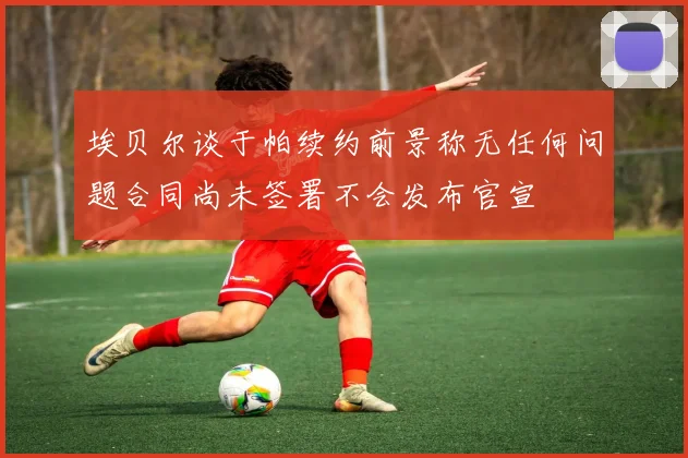 埃贝尔谈于帕续约前景称无任何问题合同尚未签署不会发布官宣