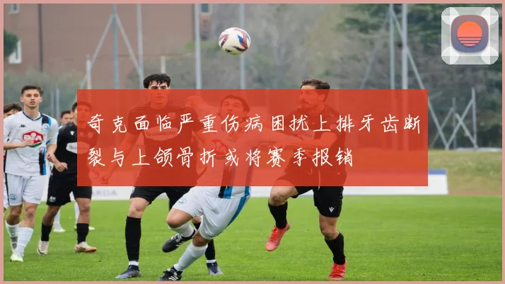 奇克面临严重伤病困扰上排牙齿断裂与上颌骨折或将赛季报销