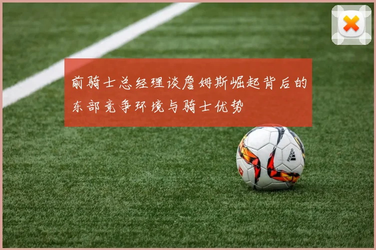 前骑士总经理谈詹姆斯崛起背后的东部竞争环境与骑士优势