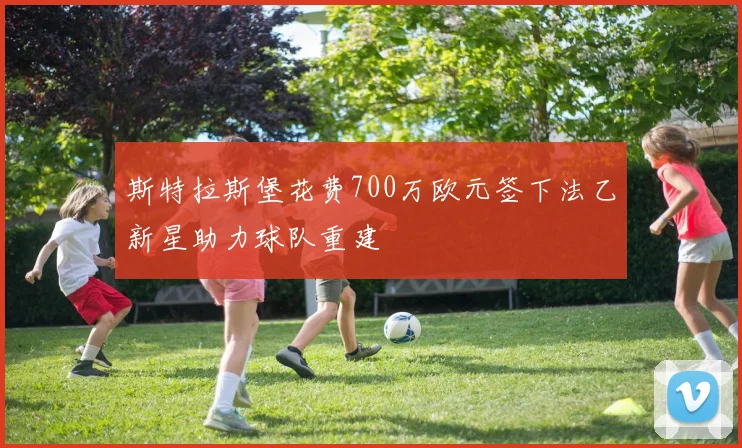 斯特拉斯堡花费700万欧元签下法乙新星助力球队重建