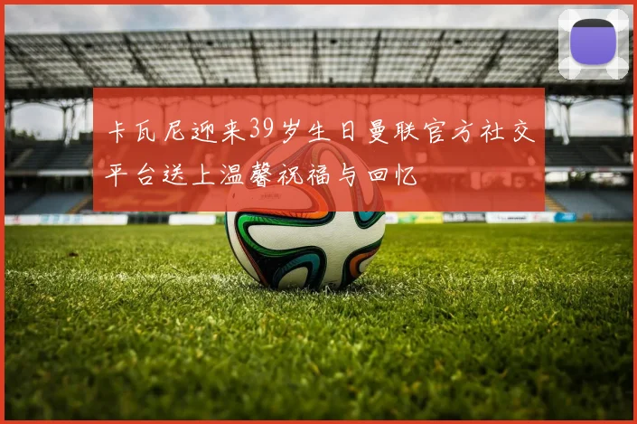 卡瓦尼迎来39岁生日曼联官方社交平台送上温馨祝福与回忆