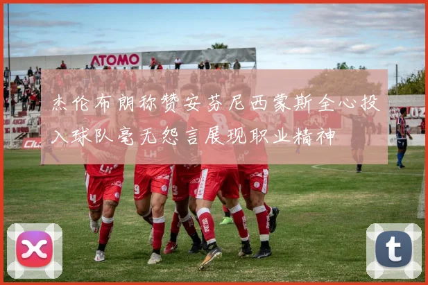 杰伦布朗称赞安芬尼西蒙斯全心投入球队毫无怨言展现职业精神
