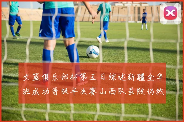 女篮俱乐部杯第五日综述新疆全华班成功晋级半决赛山西队虽败仍然晋级