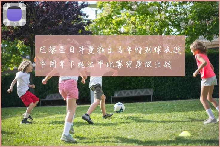巴黎圣日耳曼推出马年特别球衣迎中国年下轮法甲比赛将身披出战