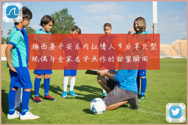 梅西妻子安东内拉情人节分享巨型玩偶与全家名字画作的甜蜜瞬间