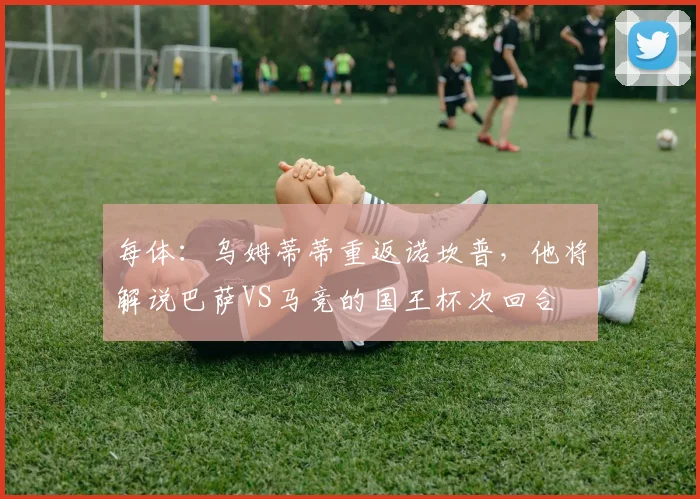 每体：乌姆蒂蒂重返诺坎普，他将解说巴萨VS马竞的国王杯次回合