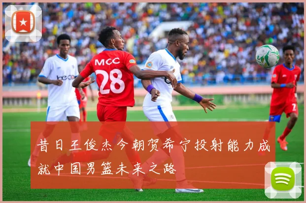 昔日王俊杰今朝贺希宁投射能力成就中国男篮未来之路