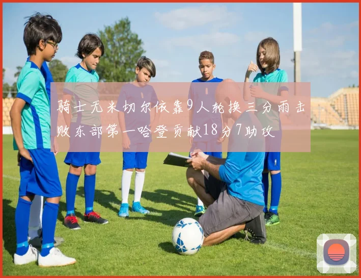 骑士无米切尔依靠9人轮换三分雨击败东部第一哈登贡献18分7助攻