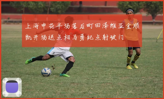 上海申花半场落后町田泽维亚金顺凯开场送点相马勇纪点射破门